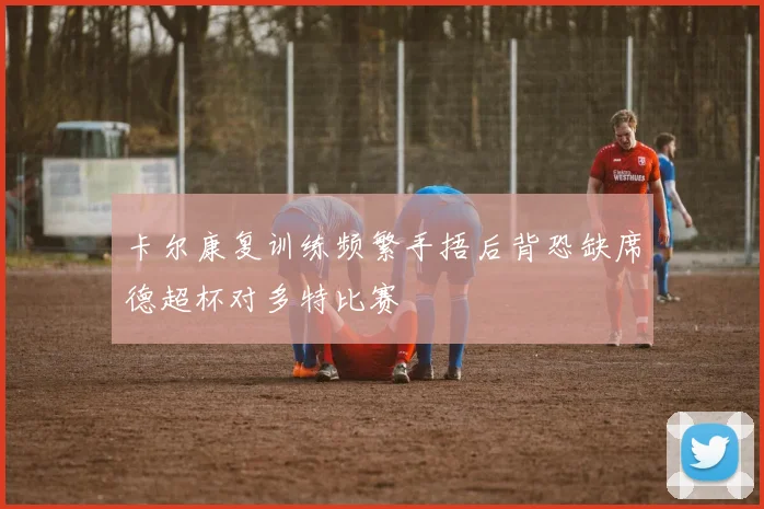 卡尔康复训练频繁手捂后背恐缺席德超杯对多特比赛